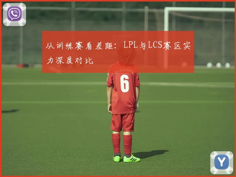 从训练赛看差距：LPL与LCS赛区实力深度对比