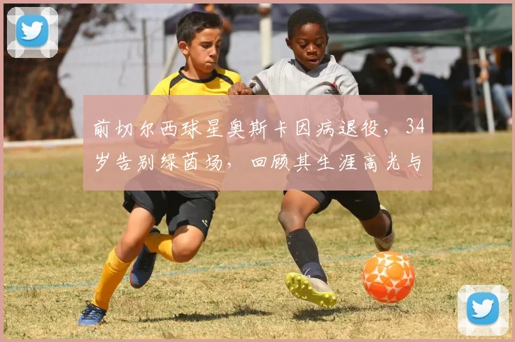 前切尔西球星奥斯卡因病退役，34岁告别绿茵场，回顾其生涯高光与退役原因