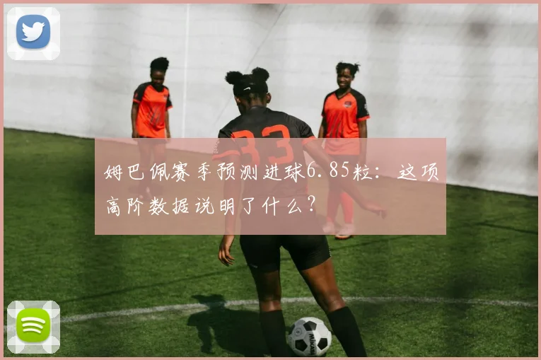 姆巴佩赛季预测进球6.85粒：这项高阶数据说明了什么？