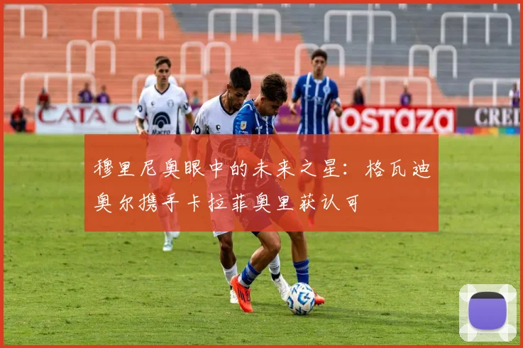 穆里尼奥眼中的未来之星:格瓦迪奥尔携手卡拉菲奥里获认可