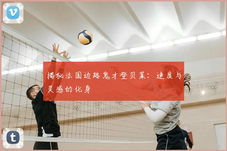揭秘法国边路鬼才登贝莱：速度与灵感的化身