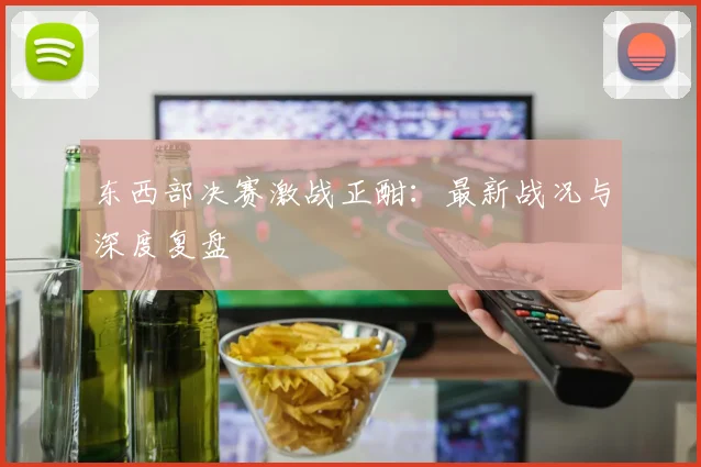 东西部决赛激战正酣：最新战况与深度复盘