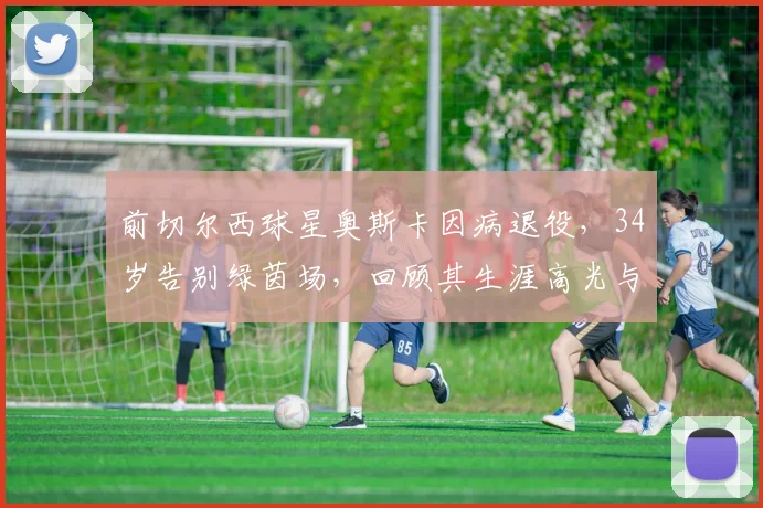 前切尔西球星奥斯卡因病退役，34岁告别绿茵场，回顾其生涯高光与退役原因