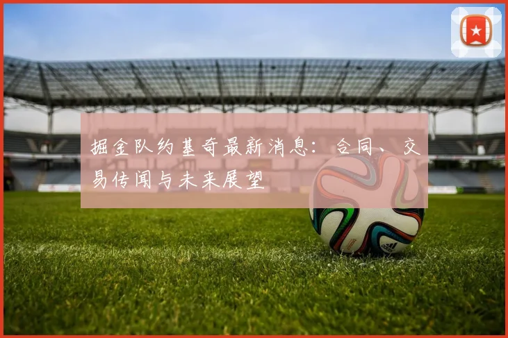 掘金队约基奇最新消息：合同、交易传闻与未来展望