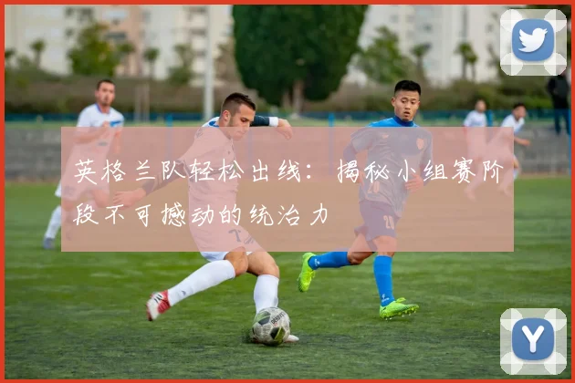 英格兰队轻松出线：揭秘小组赛阶段不可撼动的统治力
