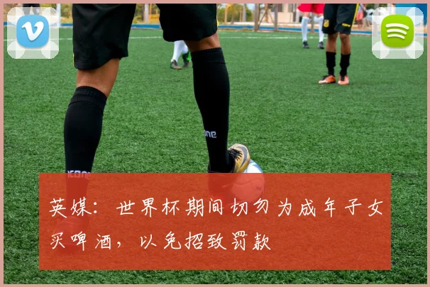 英媒：世界杯期间切勿为成年子女买啤酒，以免招致罚款