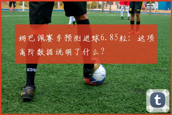 姆巴佩赛季预测进球6.85粒：这项高阶数据说明了什么？