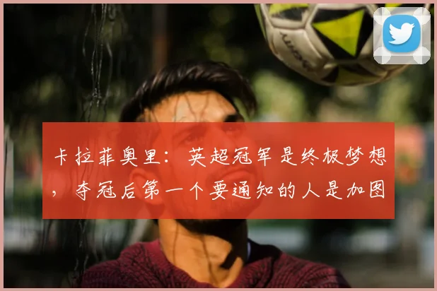 卡拉菲奥里：英超冠军是终极梦想，夺冠后第一个要通知的人是加图索