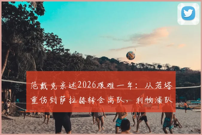范戴克亲述2026艰难一年：从若塔重伤到萨拉赫转会离队，利物浦队长如何应对球队困境与领袖挑战