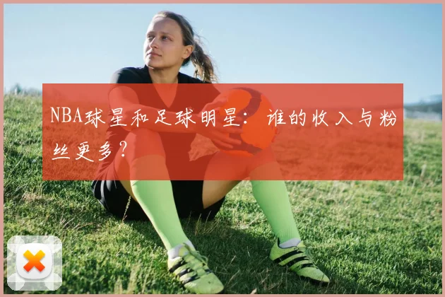 NBA球星和足球明星：谁的收入与粉丝更多？