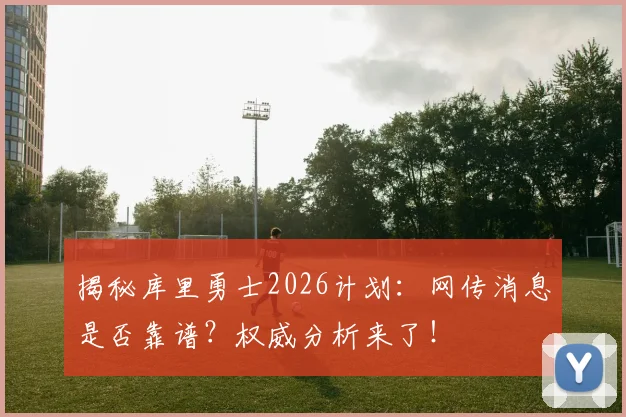 揭秘库里勇士2026计划：网传消息是否靠谱？权威分析来了！