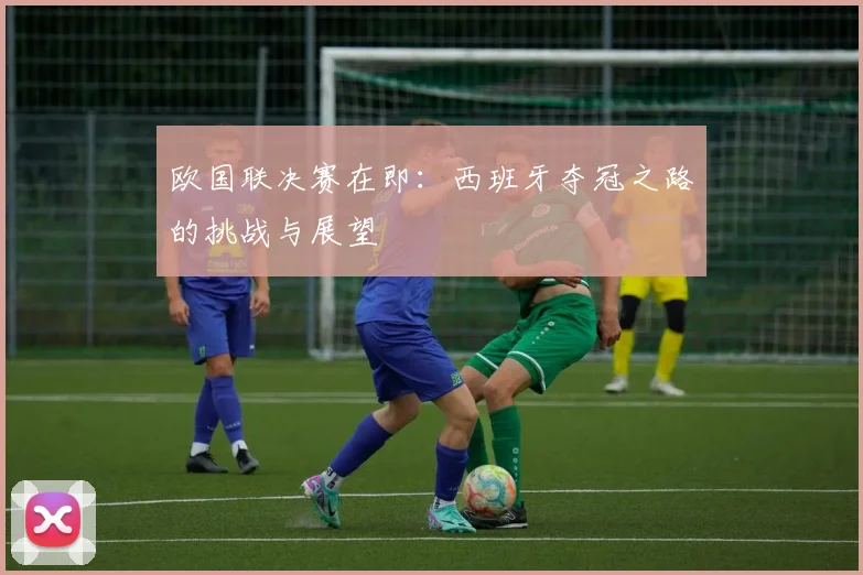 欧国联决赛在即：西班牙夺冠之路的挑战与展望