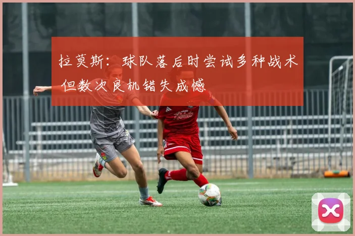 拉莫斯：球队落后时尝试多种战术 但数次良机错失成憾